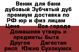 Веник для бани дубовый Зубчатый дуб премиум доставка по РФ юр и физ лицам › Цена ­ 100 - Все города Домашняя утварь и предметы быта » Другое   . Дагестан респ.,Южно-Сухокумск г.